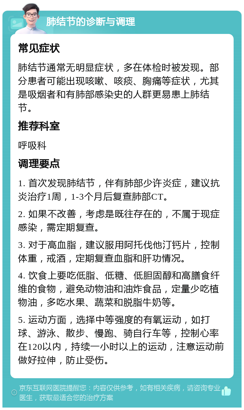 肺结节的诊断与调理 常见症状 肺结节通常无明显症状，多在体检时被发现。部分患者可能出现咳嗽、咳痰、胸痛等症状，尤其是吸烟者和有肺部感染史的人群更易患上肺结节。 推荐科室 呼吸科 调理要点 1. 首次发现肺结节，伴有肺部少许炎症，建议抗炎治疗1周，1-3个月后复查肺部CT。 2. 如果不改善，考虑是既往存在的，不属于现症感染，需定期复查。 3. 对于高血脂，建议服用阿托伐他汀钙片，控制体重，戒酒，定期复查血脂和肝功情况。 4. 饮食上要吃低脂、低糖、低胆固醇和高膳食纤维的食物，避免动物油和油炸食品，定量少吃植物油，多吃水果、蔬菜和脱脂牛奶等。 5. 运动方面，选择中等强度的有氧运动，如打球、游泳、散步、慢跑、骑自行车等，控制心率在120以内，持续一小时以上的运动，注意运动前做好拉伸，防止受伤。