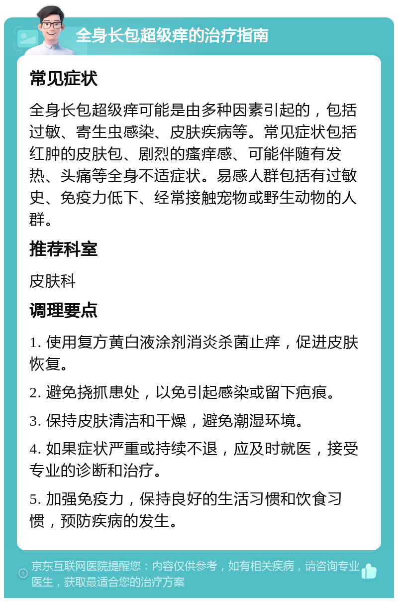 全身长包超级痒的治疗指南 常见症状 全身长包超级痒可能是由多种因素引起的，包括过敏、寄生虫感染、皮肤疾病等。常见症状包括红肿的皮肤包、剧烈的瘙痒感、可能伴随有发热、头痛等全身不适症状。易感人群包括有过敏史、免疫力低下、经常接触宠物或野生动物的人群。 推荐科室 皮肤科 调理要点 1. 使用复方黄白液涂剂消炎杀菌止痒，促进皮肤恢复。 2. 避免挠抓患处，以免引起感染或留下疤痕。 3. 保持皮肤清洁和干燥，避免潮湿环境。 4. 如果症状严重或持续不退，应及时就医，接受专业的诊断和治疗。 5. 加强免疫力，保持良好的生活习惯和饮食习惯，预防疾病的发生。