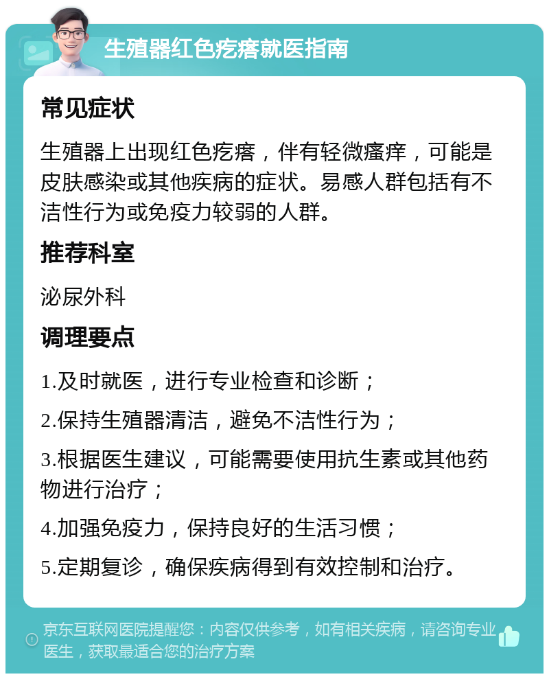 生殖器红色疙瘩就医指南 常见症状 生殖器上出现红色疙瘩，伴有轻微瘙痒，可能是皮肤感染或其他疾病的症状。易感人群包括有不洁性行为或免疫力较弱的人群。 推荐科室 泌尿外科 调理要点 1.及时就医，进行专业检查和诊断； 2.保持生殖器清洁，避免不洁性行为； 3.根据医生建议，可能需要使用抗生素或其他药物进行治疗； 4.加强免疫力，保持良好的生活习惯； 5.定期复诊，确保疾病得到有效控制和治疗。