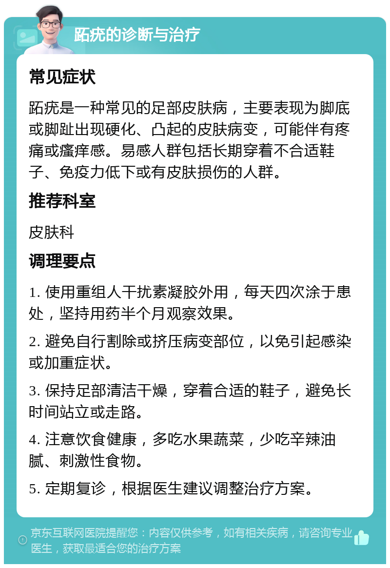 跖疣的诊断与治疗 常见症状 跖疣是一种常见的足部皮肤病，主要表现为脚底或脚趾出现硬化、凸起的皮肤病变，可能伴有疼痛或瘙痒感。易感人群包括长期穿着不合适鞋子、免疫力低下或有皮肤损伤的人群。 推荐科室 皮肤科 调理要点 1. 使用重组人干扰素凝胶外用，每天四次涂于患处，坚持用药半个月观察效果。 2. 避免自行割除或挤压病变部位，以免引起感染或加重症状。 3. 保持足部清洁干燥，穿着合适的鞋子，避免长时间站立或走路。 4. 注意饮食健康，多吃水果蔬菜，少吃辛辣油腻、刺激性食物。 5. 定期复诊，根据医生建议调整治疗方案。