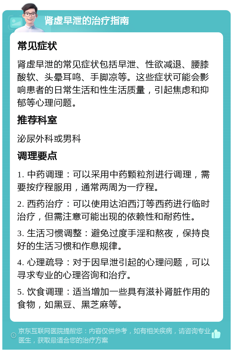 肾虚早泄的治疗指南 常见症状 肾虚早泄的常见症状包括早泄、性欲减退、腰膝酸软、头晕耳鸣、手脚凉等。这些症状可能会影响患者的日常生活和性生活质量，引起焦虑和抑郁等心理问题。 推荐科室 泌尿外科或男科 调理要点 1. 中药调理：可以采用中药颗粒剂进行调理，需要按疗程服用，通常两周为一疗程。 2. 西药治疗：可以使用达泊西汀等西药进行临时治疗，但需注意可能出现的依赖性和耐药性。 3. 生活习惯调整：避免过度手淫和熬夜，保持良好的生活习惯和作息规律。 4. 心理疏导：对于因早泄引起的心理问题，可以寻求专业的心理咨询和治疗。 5. 饮食调理：适当增加一些具有滋补肾脏作用的食物，如黑豆、黑芝麻等。