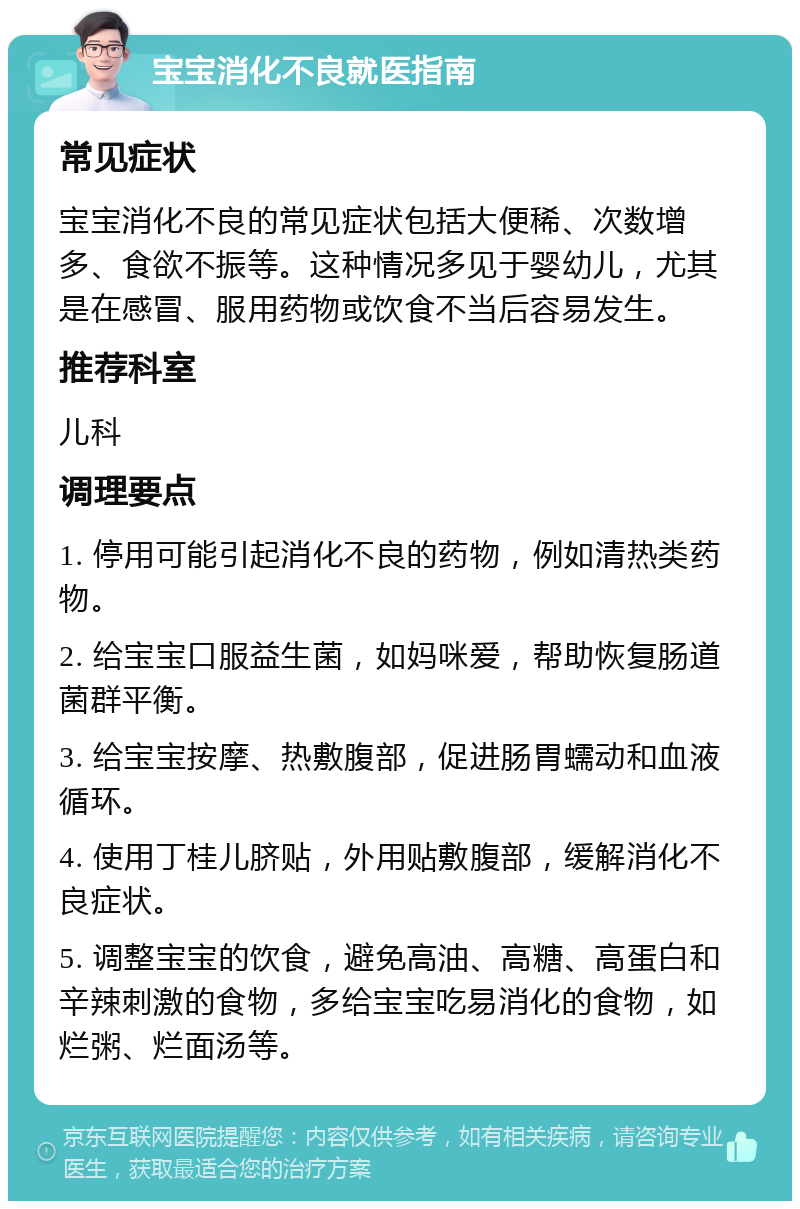 宝宝消化不良就医指南 常见症状 宝宝消化不良的常见症状包括大便稀、次数增多、食欲不振等。这种情况多见于婴幼儿，尤其是在感冒、服用药物或饮食不当后容易发生。 推荐科室 儿科 调理要点 1. 停用可能引起消化不良的药物，例如清热类药物。 2. 给宝宝口服益生菌，如妈咪爱，帮助恢复肠道菌群平衡。 3. 给宝宝按摩、热敷腹部，促进肠胃蠕动和血液循环。 4. 使用丁桂儿脐贴，外用贴敷腹部，缓解消化不良症状。 5. 调整宝宝的饮食，避免高油、高糖、高蛋白和辛辣刺激的食物，多给宝宝吃易消化的食物，如烂粥、烂面汤等。