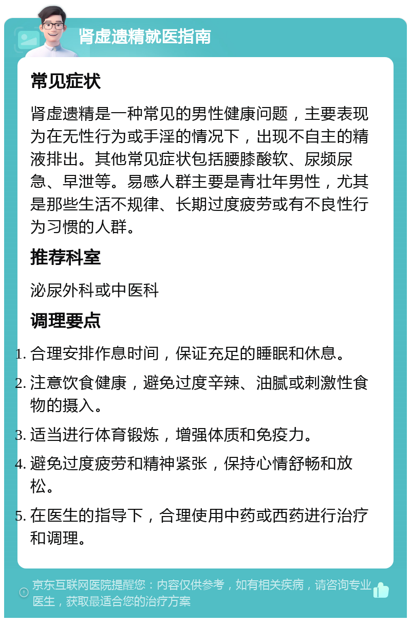 肾虚遗精就医指南 常见症状 肾虚遗精是一种常见的男性健康问题，主要表现为在无性行为或手淫的情况下，出现不自主的精液排出。其他常见症状包括腰膝酸软、尿频尿急、早泄等。易感人群主要是青壮年男性，尤其是那些生活不规律、长期过度疲劳或有不良性行为习惯的人群。 推荐科室 泌尿外科或中医科 调理要点 合理安排作息时间，保证充足的睡眠和休息。 注意饮食健康，避免过度辛辣、油腻或刺激性食物的摄入。 适当进行体育锻炼，增强体质和免疫力。 避免过度疲劳和精神紧张，保持心情舒畅和放松。 在医生的指导下，合理使用中药或西药进行治疗和调理。