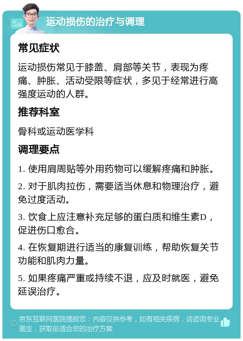 运动损伤的治疗与调理 常见症状 运动损伤常见于膝盖、肩部等关节，表现为疼痛、肿胀、活动受限等症状，多见于经常进行高强度运动的人群。 推荐科室 骨科或运动医学科 调理要点 1. 使用肩周贴等外用药物可以缓解疼痛和肿胀。 2. 对于肌肉拉伤，需要适当休息和物理治疗，避免过度活动。 3. 饮食上应注意补充足够的蛋白质和维生素D，促进伤口愈合。 4. 在恢复期进行适当的康复训练，帮助恢复关节功能和肌肉力量。 5. 如果疼痛严重或持续不退，应及时就医，避免延误治疗。