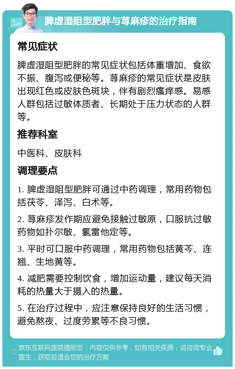 脾虚湿阻型肥胖与荨麻疹的治疗指南 常见症状 脾虚湿阻型肥胖的常见症状包括体重增加、食欲不振、腹泻或便秘等。荨麻疹的常见症状是皮肤出现红色或皮肤色斑块，伴有剧烈瘙痒感。易感人群包括过敏体质者、长期处于压力状态的人群等。 推荐科室 中医科、皮肤科 调理要点 1. 脾虚湿阻型肥胖可通过中药调理，常用药物包括茯苓、泽泻、白术等。 2. 荨麻疹发作期应避免接触过敏原，口服抗过敏药物如扑尔敏、氯雷他定等。 3. 平时可口服中药调理，常用药物包括黄芩、连翘、生地黄等。 4. 减肥需要控制饮食，增加运动量，建议每天消耗的热量大于摄入的热量。 5. 在治疗过程中，应注意保持良好的生活习惯，避免熬夜、过度劳累等不良习惯。