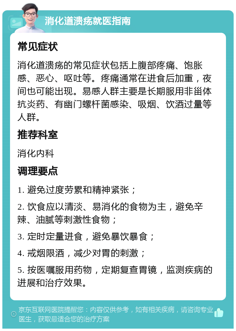 消化道溃疡就医指南 常见症状 消化道溃疡的常见症状包括上腹部疼痛、饱胀感、恶心、呕吐等。疼痛通常在进食后加重，夜间也可能出现。易感人群主要是长期服用非甾体抗炎药、有幽门螺杆菌感染、吸烟、饮酒过量等人群。 推荐科室 消化内科 调理要点 1. 避免过度劳累和精神紧张； 2. 饮食应以清淡、易消化的食物为主，避免辛辣、油腻等刺激性食物； 3. 定时定量进食，避免暴饮暴食； 4. 戒烟限酒，减少对胃的刺激； 5. 按医嘱服用药物，定期复查胃镜，监测疾病的进展和治疗效果。