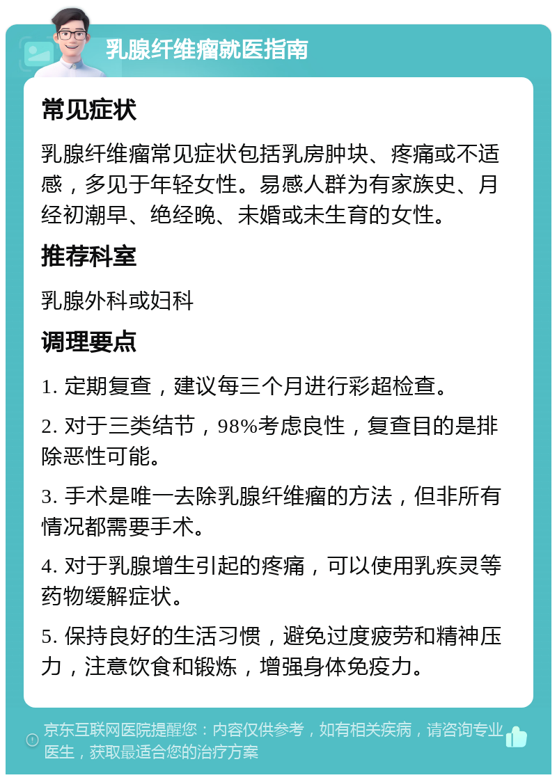 乳腺纤维瘤就医指南 常见症状 乳腺纤维瘤常见症状包括乳房肿块、疼痛或不适感，多见于年轻女性。易感人群为有家族史、月经初潮早、绝经晚、未婚或未生育的女性。 推荐科室 乳腺外科或妇科 调理要点 1. 定期复查，建议每三个月进行彩超检查。 2. 对于三类结节，98%考虑良性，复查目的是排除恶性可能。 3. 手术是唯一去除乳腺纤维瘤的方法，但非所有情况都需要手术。 4. 对于乳腺增生引起的疼痛，可以使用乳疾灵等药物缓解症状。 5. 保持良好的生活习惯，避免过度疲劳和精神压力，注意饮食和锻炼，增强身体免疫力。