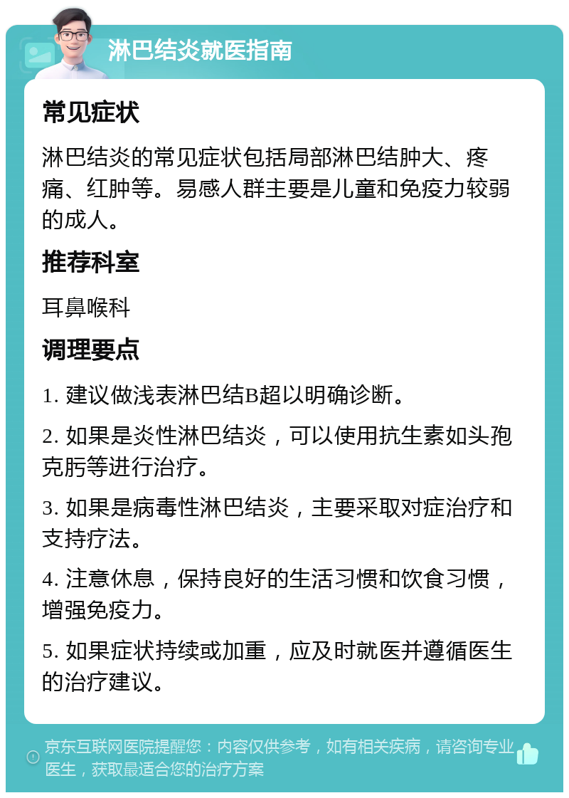 淋巴结炎就医指南 常见症状 淋巴结炎的常见症状包括局部淋巴结肿大、疼痛、红肿等。易感人群主要是儿童和免疫力较弱的成人。 推荐科室 耳鼻喉科 调理要点 1. 建议做浅表淋巴结B超以明确诊断。 2. 如果是炎性淋巴结炎，可以使用抗生素如头孢克肟等进行治疗。 3. 如果是病毒性淋巴结炎，主要采取对症治疗和支持疗法。 4. 注意休息，保持良好的生活习惯和饮食习惯，增强免疫力。 5. 如果症状持续或加重，应及时就医并遵循医生的治疗建议。