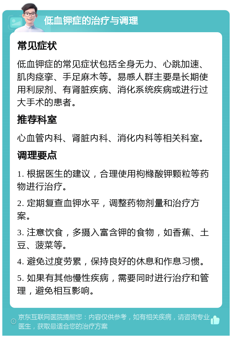 低血钾症的治疗与调理 常见症状 低血钾症的常见症状包括全身无力、心跳加速、肌肉痉挛、手足麻木等。易感人群主要是长期使用利尿剂、有肾脏疾病、消化系统疾病或进行过大手术的患者。 推荐科室 心血管内科、肾脏内科、消化内科等相关科室。 调理要点 1. 根据医生的建议，合理使用枸橼酸钾颗粒等药物进行治疗。 2. 定期复查血钾水平，调整药物剂量和治疗方案。 3. 注意饮食，多摄入富含钾的食物，如香蕉、土豆、菠菜等。 4. 避免过度劳累，保持良好的休息和作息习惯。 5. 如果有其他慢性疾病，需要同时进行治疗和管理，避免相互影响。