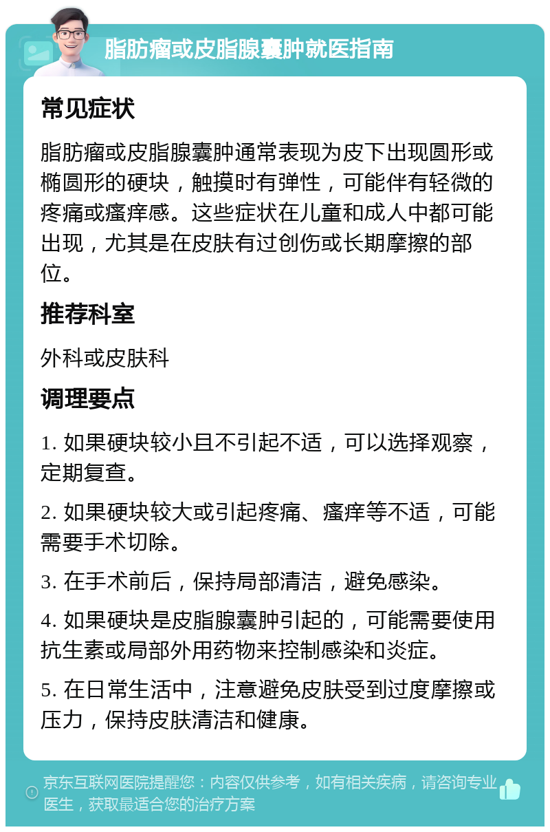 脂肪瘤或皮脂腺囊肿就医指南 常见症状 脂肪瘤或皮脂腺囊肿通常表现为皮下出现圆形或椭圆形的硬块，触摸时有弹性，可能伴有轻微的疼痛或瘙痒感。这些症状在儿童和成人中都可能出现，尤其是在皮肤有过创伤或长期摩擦的部位。 推荐科室 外科或皮肤科 调理要点 1. 如果硬块较小且不引起不适，可以选择观察，定期复查。 2. 如果硬块较大或引起疼痛、瘙痒等不适，可能需要手术切除。 3. 在手术前后，保持局部清洁，避免感染。 4. 如果硬块是皮脂腺囊肿引起的，可能需要使用抗生素或局部外用药物来控制感染和炎症。 5. 在日常生活中，注意避免皮肤受到过度摩擦或压力，保持皮肤清洁和健康。