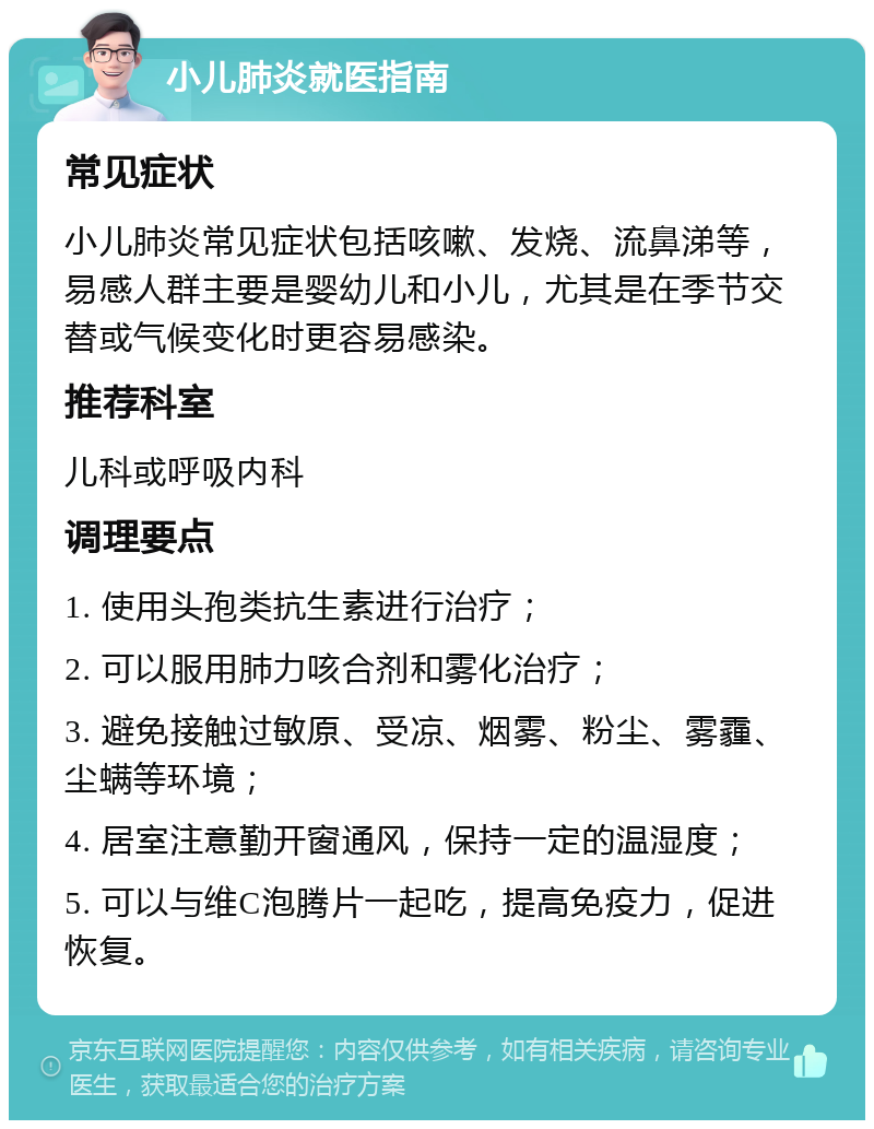 小儿肺炎就医指南 常见症状 小儿肺炎常见症状包括咳嗽、发烧、流鼻涕等，易感人群主要是婴幼儿和小儿，尤其是在季节交替或气候变化时更容易感染。 推荐科室 儿科或呼吸内科 调理要点 1. 使用头孢类抗生素进行治疗； 2. 可以服用肺力咳合剂和雾化治疗； 3. 避免接触过敏原、受凉、烟雾、粉尘、雾霾、尘螨等环境； 4. 居室注意勤开窗通风，保持一定的温湿度； 5. 可以与维C泡腾片一起吃，提高免疫力，促进恢复。