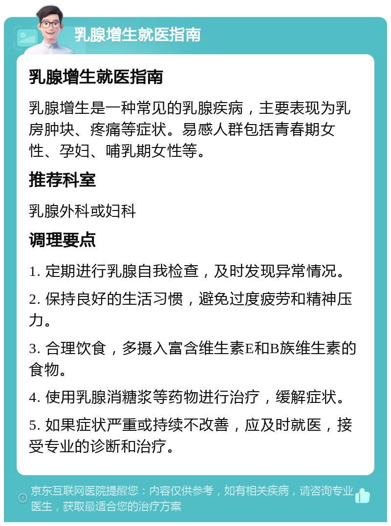 乳腺增生就医指南 乳腺增生就医指南 乳腺增生是一种常见的乳腺疾病，主要表现为乳房肿块、疼痛等症状。易感人群包括青春期女性、孕妇、哺乳期女性等。 推荐科室 乳腺外科或妇科 调理要点 1. 定期进行乳腺自我检查，及时发现异常情况。 2. 保持良好的生活习惯，避免过度疲劳和精神压力。 3. 合理饮食，多摄入富含维生素E和B族维生素的食物。 4. 使用乳腺消糖浆等药物进行治疗，缓解症状。 5. 如果症状严重或持续不改善，应及时就医，接受专业的诊断和治疗。