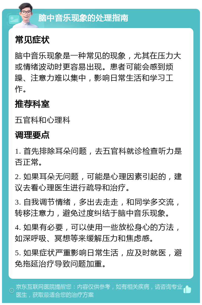 脑中音乐现象的处理指南 常见症状 脑中音乐现象是一种常见的现象，尤其在压力大或情绪波动时更容易出现。患者可能会感到烦躁、注意力难以集中，影响日常生活和学习工作。 推荐科室 五官科和心理科 调理要点 1. 首先排除耳朵问题，去五官科就诊检查听力是否正常。 2. 如果耳朵无问题，可能是心理因素引起的，建议去看心理医生进行疏导和治疗。 3. 自我调节情绪，多出去走走，和同学多交流，转移注意力，避免过度纠结于脑中音乐现象。 4. 如果有必要，可以使用一些放松身心的方法，如深呼吸、冥想等来缓解压力和焦虑感。 5. 如果症状严重影响日常生活，应及时就医，避免拖延治疗导致问题加重。