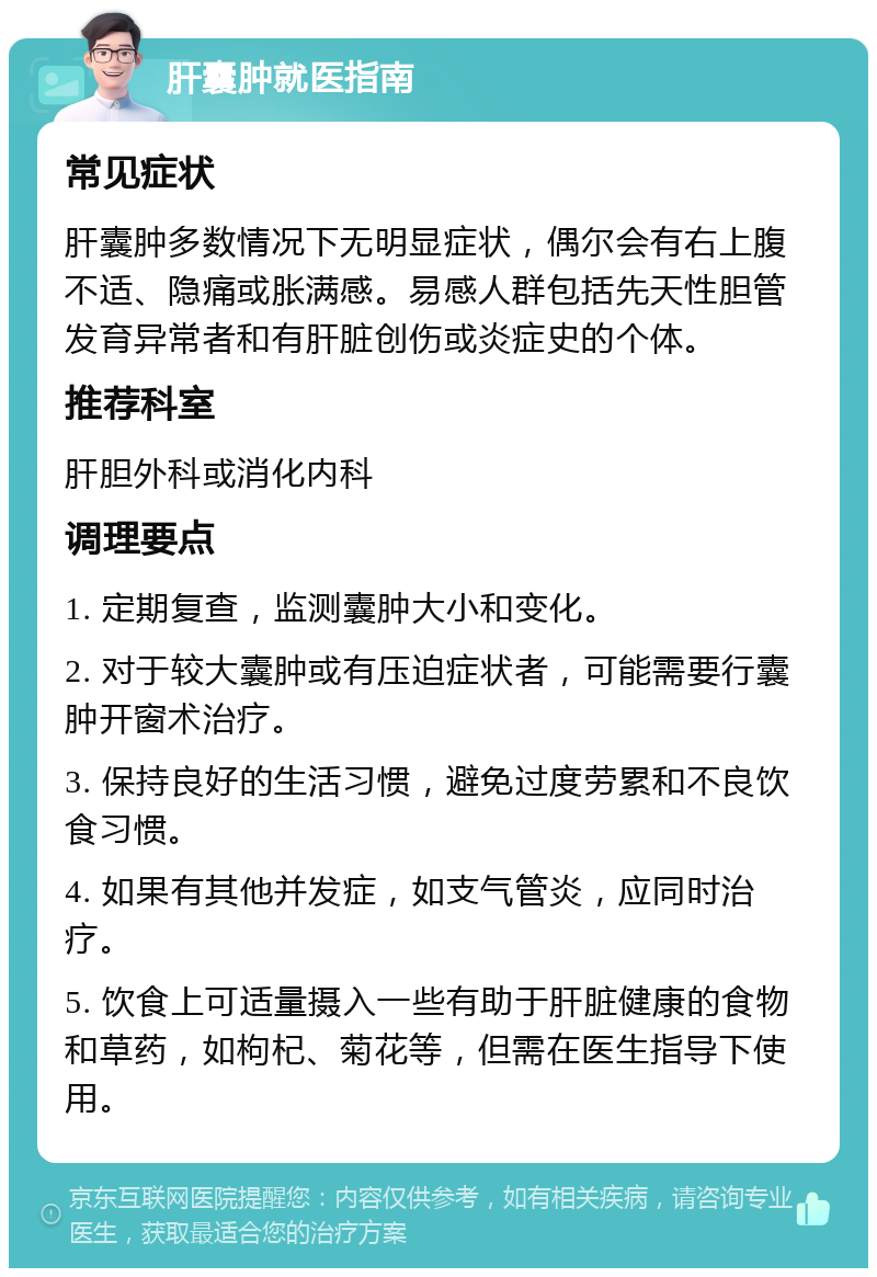 肝囊肿就医指南 常见症状 肝囊肿多数情况下无明显症状，偶尔会有右上腹不适、隐痛或胀满感。易感人群包括先天性胆管发育异常者和有肝脏创伤或炎症史的个体。 推荐科室 肝胆外科或消化内科 调理要点 1. 定期复查，监测囊肿大小和变化。 2. 对于较大囊肿或有压迫症状者，可能需要行囊肿开窗术治疗。 3. 保持良好的生活习惯，避免过度劳累和不良饮食习惯。 4. 如果有其他并发症，如支气管炎，应同时治疗。 5. 饮食上可适量摄入一些有助于肝脏健康的食物和草药，如枸杞、菊花等，但需在医生指导下使用。