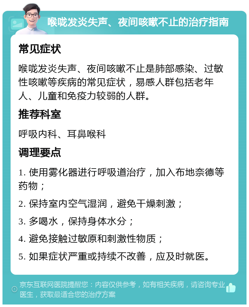 喉咙发炎失声、夜间咳嗽不止的治疗指南 常见症状 喉咙发炎失声、夜间咳嗽不止是肺部感染、过敏性咳嗽等疾病的常见症状，易感人群包括老年人、儿童和免疫力较弱的人群。 推荐科室 呼吸内科、耳鼻喉科 调理要点 1. 使用雾化器进行呼吸道治疗，加入布地奈德等药物； 2. 保持室内空气湿润，避免干燥刺激； 3. 多喝水，保持身体水分； 4. 避免接触过敏原和刺激性物质； 5. 如果症状严重或持续不改善，应及时就医。