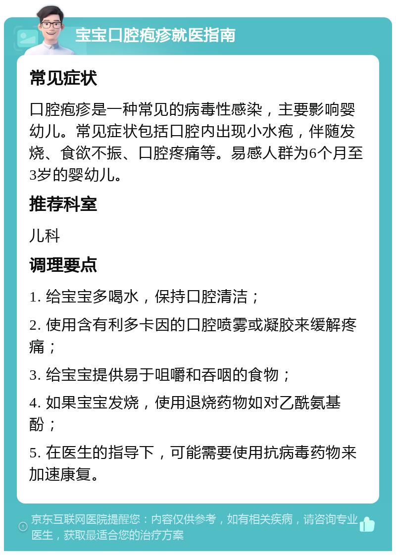 宝宝口腔疱疹就医指南 常见症状 口腔疱疹是一种常见的病毒性感染，主要影响婴幼儿。常见症状包括口腔内出现小水疱，伴随发烧、食欲不振、口腔疼痛等。易感人群为6个月至3岁的婴幼儿。 推荐科室 儿科 调理要点 1. 给宝宝多喝水，保持口腔清洁； 2. 使用含有利多卡因的口腔喷雾或凝胶来缓解疼痛； 3. 给宝宝提供易于咀嚼和吞咽的食物； 4. 如果宝宝发烧，使用退烧药物如对乙酰氨基酚； 5. 在医生的指导下，可能需要使用抗病毒药物来加速康复。