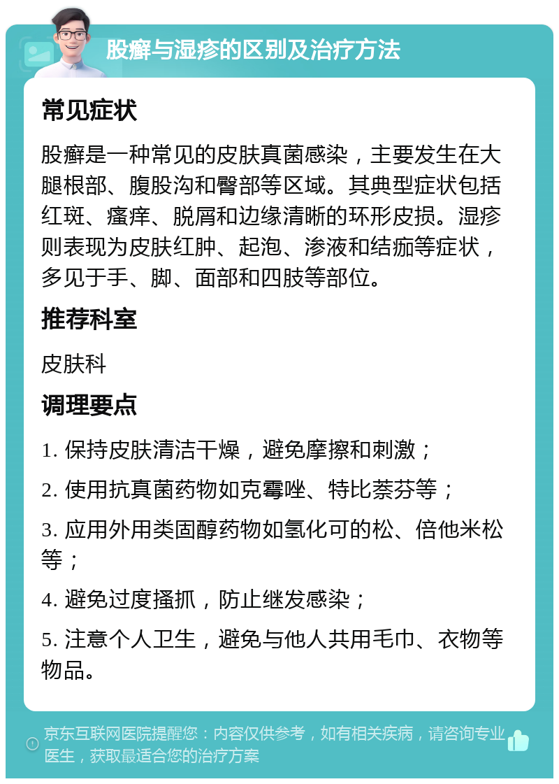 股癣与湿疹的区别及治疗方法 常见症状 股癣是一种常见的皮肤真菌感染，主要发生在大腿根部、腹股沟和臀部等区域。其典型症状包括红斑、瘙痒、脱屑和边缘清晰的环形皮损。湿疹则表现为皮肤红肿、起泡、渗液和结痂等症状，多见于手、脚、面部和四肢等部位。 推荐科室 皮肤科 调理要点 1. 保持皮肤清洁干燥，避免摩擦和刺激； 2. 使用抗真菌药物如克霉唑、特比萘芬等； 3. 应用外用类固醇药物如氢化可的松、倍他米松等； 4. 避免过度搔抓，防止继发感染； 5. 注意个人卫生，避免与他人共用毛巾、衣物等物品。