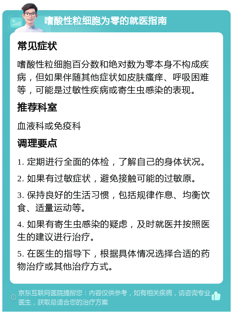 嗜酸性粒细胞为零的就医指南 常见症状 嗜酸性粒细胞百分数和绝对数为零本身不构成疾病，但如果伴随其他症状如皮肤瘙痒、呼吸困难等，可能是过敏性疾病或寄生虫感染的表现。 推荐科室 血液科或免疫科 调理要点 1. 定期进行全面的体检，了解自己的身体状况。 2. 如果有过敏症状，避免接触可能的过敏原。 3. 保持良好的生活习惯，包括规律作息、均衡饮食、适量运动等。 4. 如果有寄生虫感染的疑虑，及时就医并按照医生的建议进行治疗。 5. 在医生的指导下，根据具体情况选择合适的药物治疗或其他治疗方式。