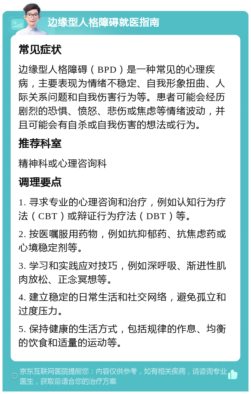 边缘型人格障碍就医指南 常见症状 边缘型人格障碍（BPD）是一种常见的心理疾病，主要表现为情绪不稳定、自我形象扭曲、人际关系问题和自我伤害行为等。患者可能会经历剧烈的恐惧、愤怒、悲伤或焦虑等情绪波动，并且可能会有自杀或自我伤害的想法或行为。 推荐科室 精神科或心理咨询科 调理要点 1. 寻求专业的心理咨询和治疗，例如认知行为疗法（CBT）或辩证行为疗法（DBT）等。 2. 按医嘱服用药物，例如抗抑郁药、抗焦虑药或心境稳定剂等。 3. 学习和实践应对技巧，例如深呼吸、渐进性肌肉放松、正念冥想等。 4. 建立稳定的日常生活和社交网络，避免孤立和过度压力。 5. 保持健康的生活方式，包括规律的作息、均衡的饮食和适量的运动等。