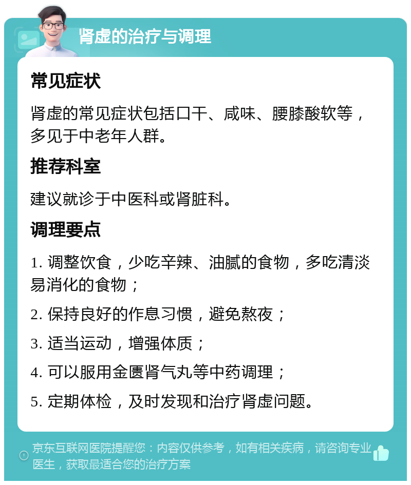 肾虚的治疗与调理 常见症状 肾虚的常见症状包括口干、咸味、腰膝酸软等，多见于中老年人群。 推荐科室 建议就诊于中医科或肾脏科。 调理要点 1. 调整饮食，少吃辛辣、油腻的食物，多吃清淡易消化的食物； 2. 保持良好的作息习惯，避免熬夜； 3. 适当运动，增强体质； 4. 可以服用金匮肾气丸等中药调理； 5. 定期体检，及时发现和治疗肾虚问题。