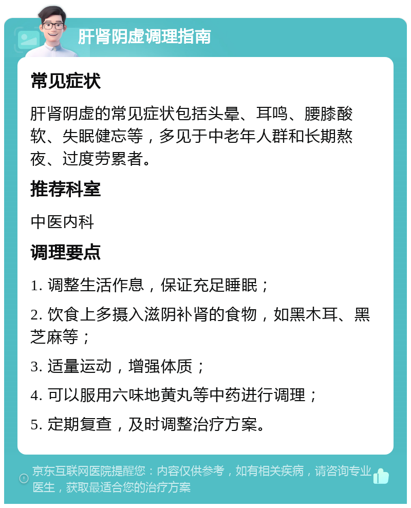 肝肾阴虚调理指南 常见症状 肝肾阴虚的常见症状包括头晕、耳鸣、腰膝酸软、失眠健忘等，多见于中老年人群和长期熬夜、过度劳累者。 推荐科室 中医内科 调理要点 1. 调整生活作息，保证充足睡眠； 2. 饮食上多摄入滋阴补肾的食物，如黑木耳、黑芝麻等； 3. 适量运动，增强体质； 4. 可以服用六味地黄丸等中药进行调理； 5. 定期复查，及时调整治疗方案。