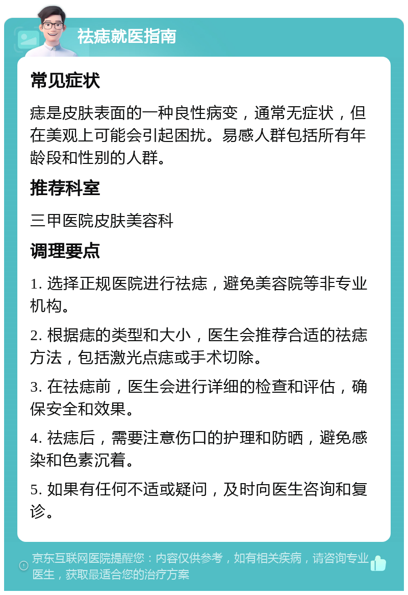 祛痣就医指南 常见症状 痣是皮肤表面的一种良性病变，通常无症状，但在美观上可能会引起困扰。易感人群包括所有年龄段和性别的人群。 推荐科室 三甲医院皮肤美容科 调理要点 1. 选择正规医院进行祛痣，避免美容院等非专业机构。 2. 根据痣的类型和大小，医生会推荐合适的祛痣方法，包括激光点痣或手术切除。 3. 在祛痣前，医生会进行详细的检查和评估，确保安全和效果。 4. 祛痣后，需要注意伤口的护理和防晒，避免感染和色素沉着。 5. 如果有任何不适或疑问，及时向医生咨询和复诊。