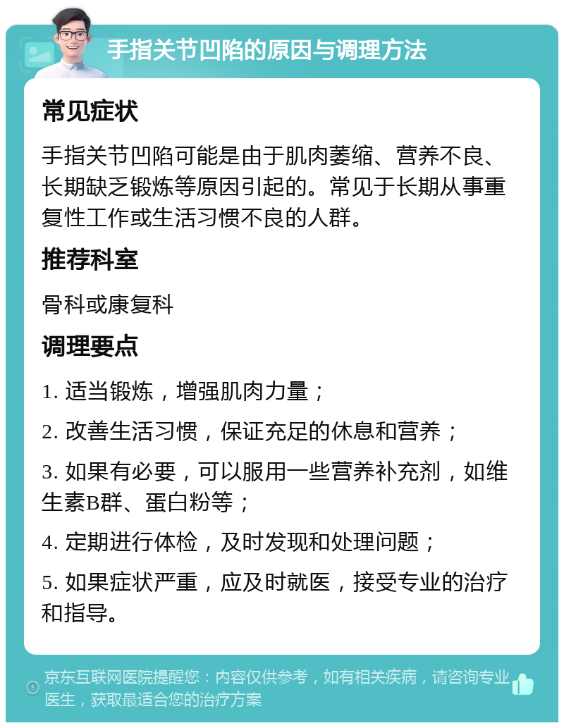 手指关节凹陷的原因与调理方法 常见症状 手指关节凹陷可能是由于肌肉萎缩、营养不良、长期缺乏锻炼等原因引起的。常见于长期从事重复性工作或生活习惯不良的人群。 推荐科室 骨科或康复科 调理要点 1. 适当锻炼，增强肌肉力量； 2. 改善生活习惯，保证充足的休息和营养； 3. 如果有必要，可以服用一些营养补充剂，如维生素B群、蛋白粉等； 4. 定期进行体检，及时发现和处理问题； 5. 如果症状严重，应及时就医，接受专业的治疗和指导。