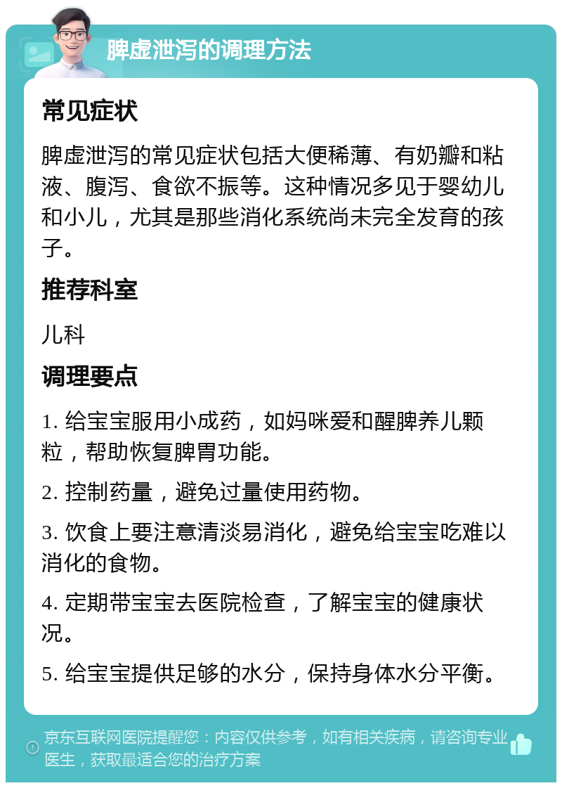 脾虚泄泻的调理方法 常见症状 脾虚泄泻的常见症状包括大便稀薄、有奶瓣和粘液、腹泻、食欲不振等。这种情况多见于婴幼儿和小儿，尤其是那些消化系统尚未完全发育的孩子。 推荐科室 儿科 调理要点 1. 给宝宝服用小成药，如妈咪爱和醒脾养儿颗粒，帮助恢复脾胃功能。 2. 控制药量，避免过量使用药物。 3. 饮食上要注意清淡易消化，避免给宝宝吃难以消化的食物。 4. 定期带宝宝去医院检查，了解宝宝的健康状况。 5. 给宝宝提供足够的水分，保持身体水分平衡。