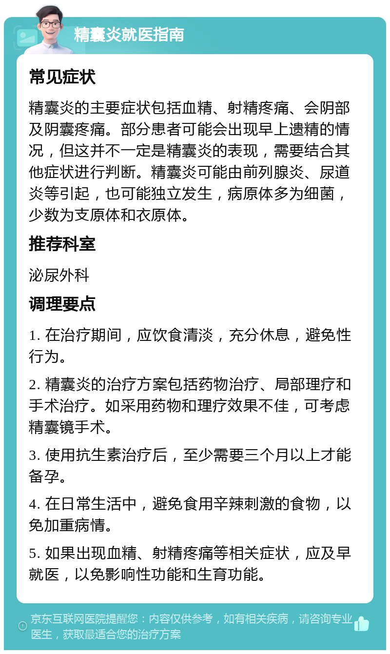 精囊炎就医指南 常见症状 精囊炎的主要症状包括血精、射精疼痛、会阴部及阴囊疼痛。部分患者可能会出现早上遗精的情况，但这并不一定是精囊炎的表现，需要结合其他症状进行判断。精囊炎可能由前列腺炎、尿道炎等引起，也可能独立发生，病原体多为细菌，少数为支原体和衣原体。 推荐科室 泌尿外科 调理要点 1. 在治疗期间，应饮食清淡，充分休息，避免性行为。 2. 精囊炎的治疗方案包括药物治疗、局部理疗和手术治疗。如采用药物和理疗效果不佳，可考虑精囊镜手术。 3. 使用抗生素治疗后，至少需要三个月以上才能备孕。 4. 在日常生活中，避免食用辛辣刺激的食物，以免加重病情。 5. 如果出现血精、射精疼痛等相关症状，应及早就医，以免影响性功能和生育功能。