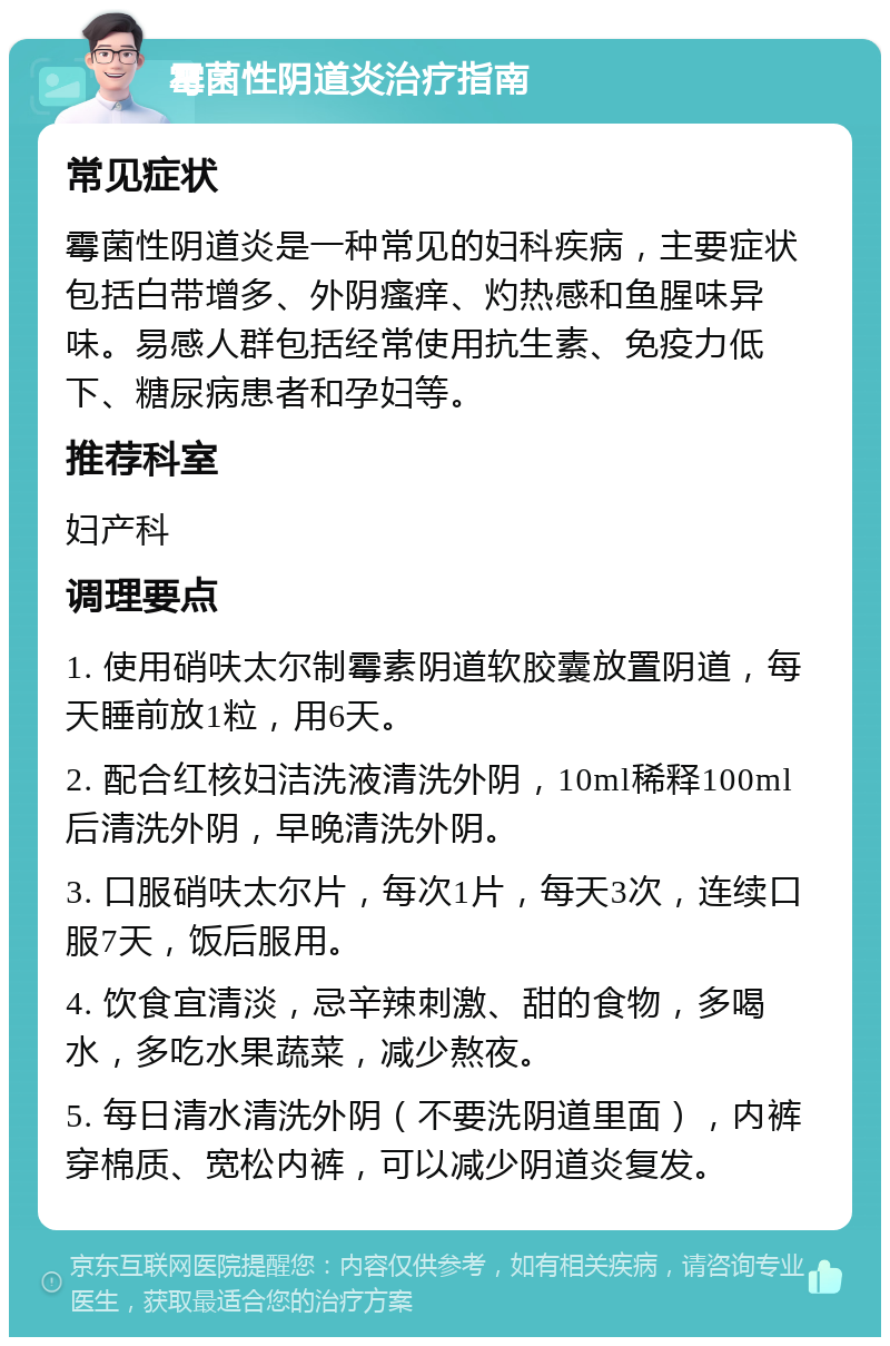 霉菌性阴道炎治疗指南 常见症状 霉菌性阴道炎是一种常见的妇科疾病，主要症状包括白带增多、外阴瘙痒、灼热感和鱼腥味异味。易感人群包括经常使用抗生素、免疫力低下、糖尿病患者和孕妇等。 推荐科室 妇产科 调理要点 1. 使用硝呋太尔制霉素阴道软胶囊放置阴道，每天睡前放1粒，用6天。 2. 配合红核妇洁洗液清洗外阴，10ml稀释100ml后清洗外阴，早晚清洗外阴。 3. 口服硝呋太尔片，每次1片，每天3次，连续口服7天，饭后服用。 4. 饮食宜清淡，忌辛辣刺激、甜的食物，多喝水，多吃水果蔬菜，减少熬夜。 5. 每日清水清洗外阴（不要洗阴道里面），内裤穿棉质、宽松内裤，可以减少阴道炎复发。