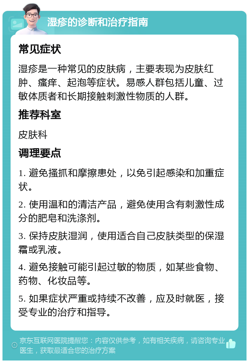 湿疹的诊断和治疗指南 常见症状 湿疹是一种常见的皮肤病，主要表现为皮肤红肿、瘙痒、起泡等症状。易感人群包括儿童、过敏体质者和长期接触刺激性物质的人群。 推荐科室 皮肤科 调理要点 1. 避免搔抓和摩擦患处，以免引起感染和加重症状。 2. 使用温和的清洁产品，避免使用含有刺激性成分的肥皂和洗涤剂。 3. 保持皮肤湿润，使用适合自己皮肤类型的保湿霜或乳液。 4. 避免接触可能引起过敏的物质，如某些食物、药物、化妆品等。 5. 如果症状严重或持续不改善，应及时就医，接受专业的治疗和指导。