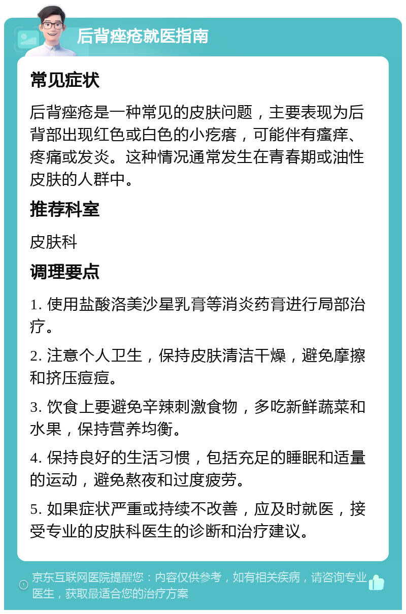 后背痤疮就医指南 常见症状 后背痤疮是一种常见的皮肤问题，主要表现为后背部出现红色或白色的小疙瘩，可能伴有瘙痒、疼痛或发炎。这种情况通常发生在青春期或油性皮肤的人群中。 推荐科室 皮肤科 调理要点 1. 使用盐酸洛美沙星乳膏等消炎药膏进行局部治疗。 2. 注意个人卫生，保持皮肤清洁干燥，避免摩擦和挤压痘痘。 3. 饮食上要避免辛辣刺激食物，多吃新鲜蔬菜和水果，保持营养均衡。 4. 保持良好的生活习惯，包括充足的睡眠和适量的运动，避免熬夜和过度疲劳。 5. 如果症状严重或持续不改善，应及时就医，接受专业的皮肤科医生的诊断和治疗建议。