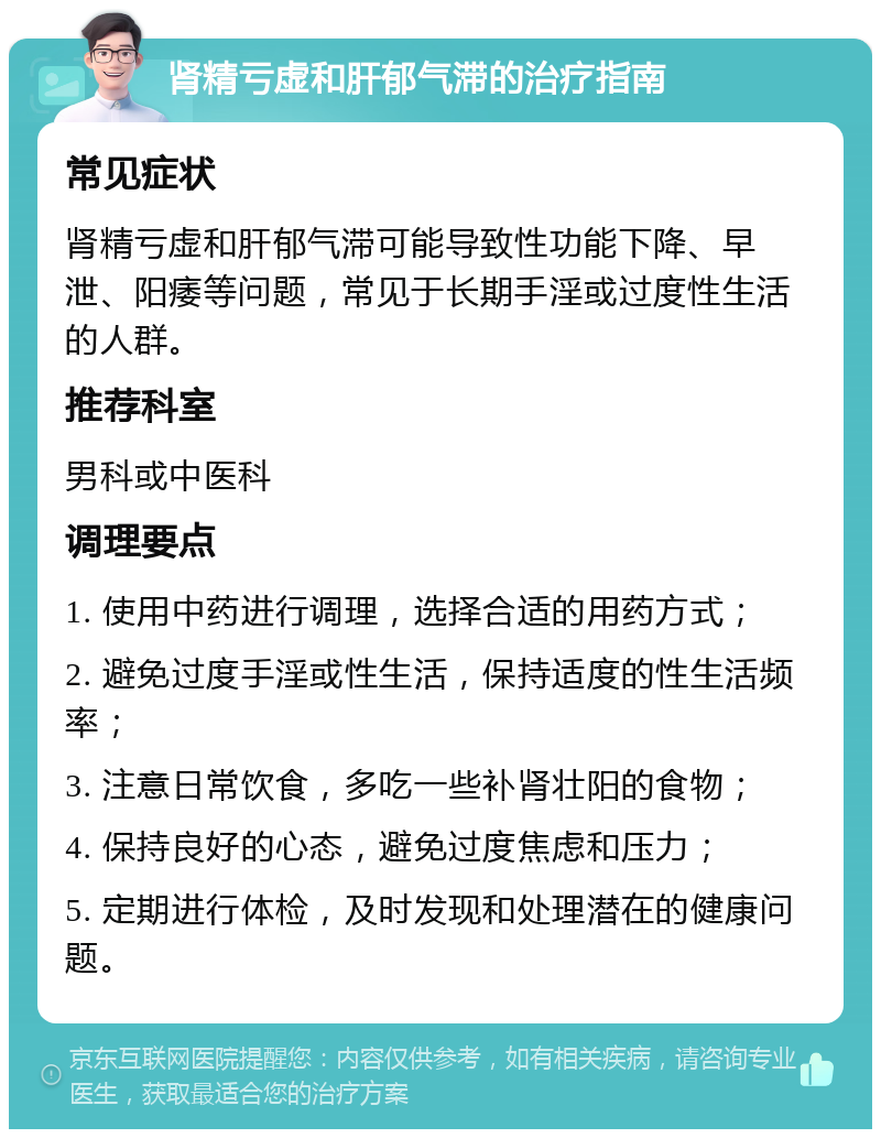 肾精亏虚和肝郁气滞的治疗指南 常见症状 肾精亏虚和肝郁气滞可能导致性功能下降、早泄、阳痿等问题，常见于长期手淫或过度性生活的人群。 推荐科室 男科或中医科 调理要点 1. 使用中药进行调理，选择合适的用药方式； 2. 避免过度手淫或性生活，保持适度的性生活频率； 3. 注意日常饮食，多吃一些补肾壮阳的食物； 4. 保持良好的心态，避免过度焦虑和压力； 5. 定期进行体检，及时发现和处理潜在的健康问题。