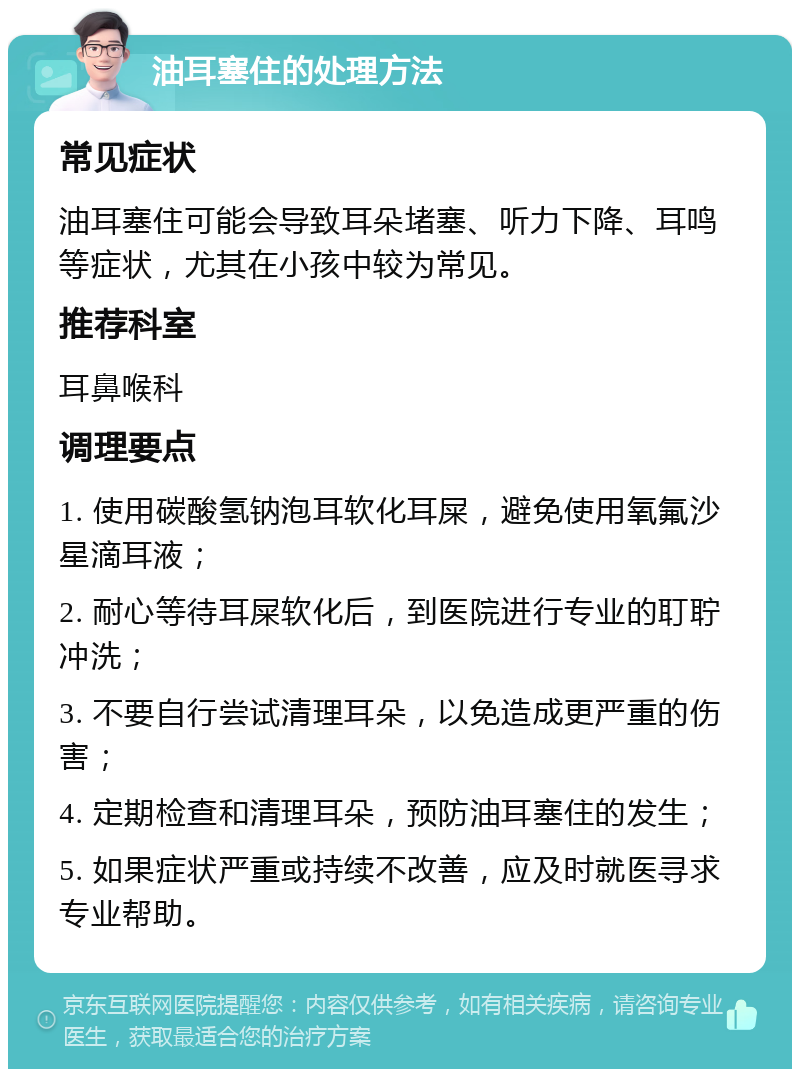 油耳塞住的处理方法 常见症状 油耳塞住可能会导致耳朵堵塞、听力下降、耳鸣等症状，尤其在小孩中较为常见。 推荐科室 耳鼻喉科 调理要点 1. 使用碳酸氢钠泡耳软化耳屎，避免使用氧氟沙星滴耳液； 2. 耐心等待耳屎软化后，到医院进行专业的耵聍冲洗； 3. 不要自行尝试清理耳朵，以免造成更严重的伤害； 4. 定期检查和清理耳朵，预防油耳塞住的发生； 5. 如果症状严重或持续不改善，应及时就医寻求专业帮助。