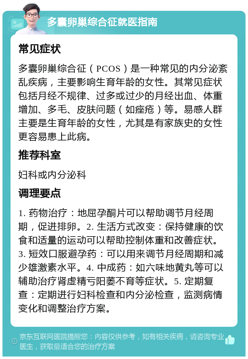 多囊卵巢综合征就医指南 常见症状 多囊卵巢综合征（PCOS）是一种常见的内分泌紊乱疾病，主要影响生育年龄的女性。其常见症状包括月经不规律、过多或过少的月经出血、体重增加、多毛、皮肤问题（如痤疮）等。易感人群主要是生育年龄的女性，尤其是有家族史的女性更容易患上此病。 推荐科室 妇科或内分泌科 调理要点 1. 药物治疗：地屈孕酮片可以帮助调节月经周期，促进排卵。2. 生活方式改变：保持健康的饮食和适量的运动可以帮助控制体重和改善症状。3. 短效口服避孕药：可以用来调节月经周期和减少雄激素水平。4. 中成药：如六味地黄丸等可以辅助治疗肾虚精亏阳萎不育等症状。5. 定期复查：定期进行妇科检查和内分泌检查，监测病情变化和调整治疗方案。