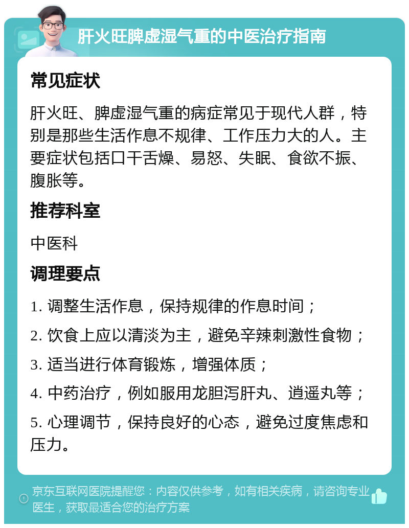 肝火旺脾虚湿气重的中医治疗指南 常见症状 肝火旺、脾虚湿气重的病症常见于现代人群，特别是那些生活作息不规律、工作压力大的人。主要症状包括口干舌燥、易怒、失眠、食欲不振、腹胀等。 推荐科室 中医科 调理要点 1. 调整生活作息，保持规律的作息时间； 2. 饮食上应以清淡为主，避免辛辣刺激性食物； 3. 适当进行体育锻炼，增强体质； 4. 中药治疗，例如服用龙胆泻肝丸、逍遥丸等； 5. 心理调节，保持良好的心态，避免过度焦虑和压力。