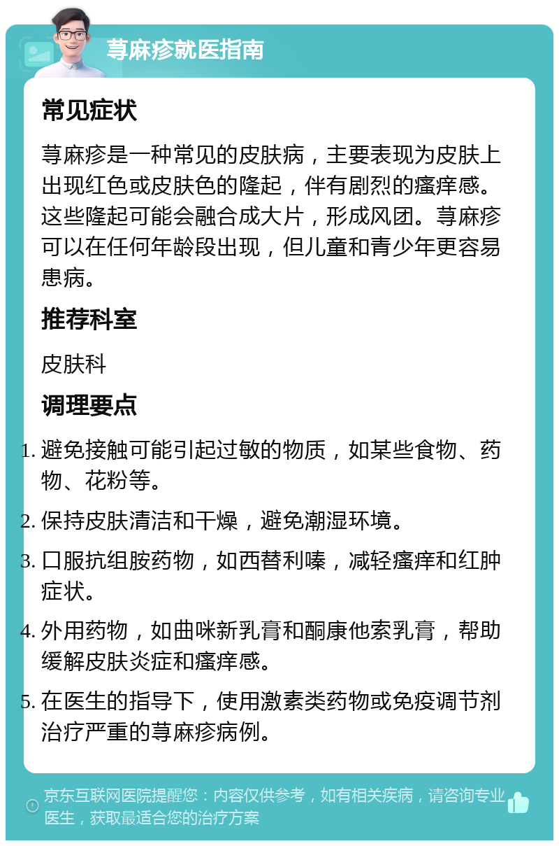 荨麻疹就医指南 常见症状 荨麻疹是一种常见的皮肤病，主要表现为皮肤上出现红色或皮肤色的隆起，伴有剧烈的瘙痒感。这些隆起可能会融合成大片，形成风团。荨麻疹可以在任何年龄段出现，但儿童和青少年更容易患病。 推荐科室 皮肤科 调理要点 避免接触可能引起过敏的物质，如某些食物、药物、花粉等。 保持皮肤清洁和干燥，避免潮湿环境。 口服抗组胺药物，如西替利嗪，减轻瘙痒和红肿症状。 外用药物，如曲咪新乳膏和酮康他索乳膏，帮助缓解皮肤炎症和瘙痒感。 在医生的指导下，使用激素类药物或免疫调节剂治疗严重的荨麻疹病例。