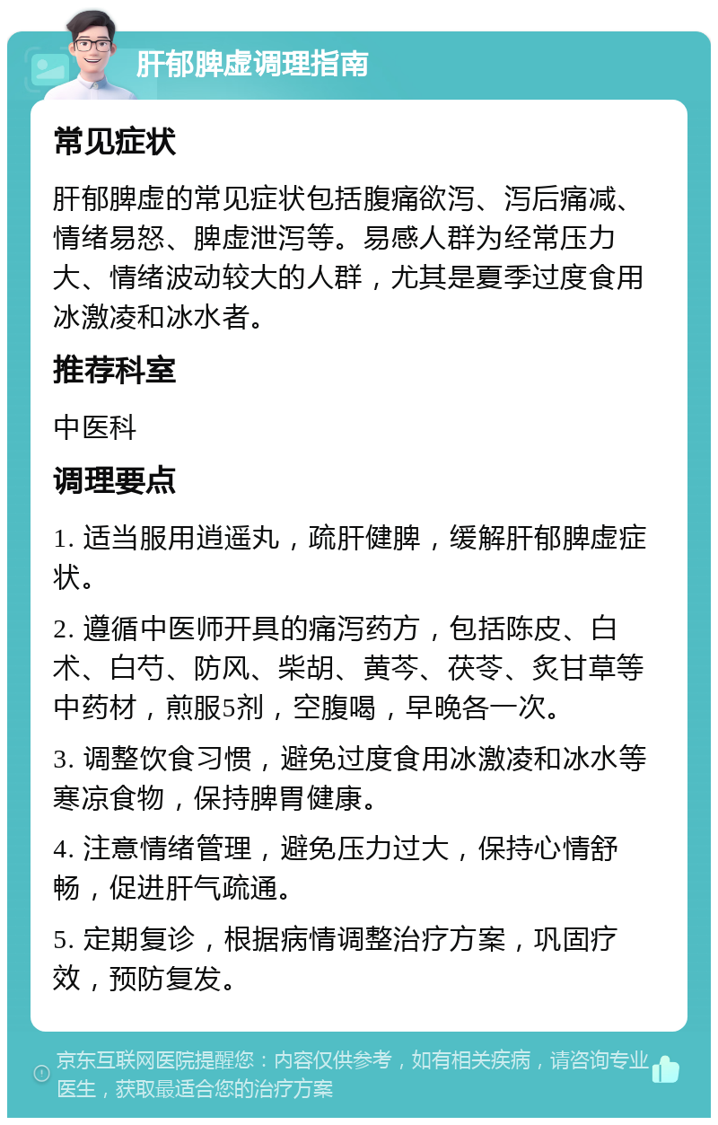 肝郁脾虚调理指南 常见症状 肝郁脾虚的常见症状包括腹痛欲泻、泻后痛减、情绪易怒、脾虚泄泻等。易感人群为经常压力大、情绪波动较大的人群，尤其是夏季过度食用冰激凌和冰水者。 推荐科室 中医科 调理要点 1. 适当服用逍遥丸，疏肝健脾，缓解肝郁脾虚症状。 2. 遵循中医师开具的痛泻药方，包括陈皮、白术、白芍、防风、柴胡、黄芩、茯苓、炙甘草等中药材，煎服5剂，空腹喝，早晚各一次。 3. 调整饮食习惯，避免过度食用冰激凌和冰水等寒凉食物，保持脾胃健康。 4. 注意情绪管理，避免压力过大，保持心情舒畅，促进肝气疏通。 5. 定期复诊，根据病情调整治疗方案，巩固疗效，预防复发。