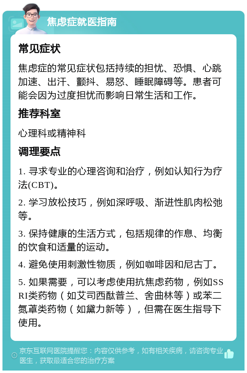 焦虑症就医指南 常见症状 焦虑症的常见症状包括持续的担忧、恐惧、心跳加速、出汗、颤抖、易怒、睡眠障碍等。患者可能会因为过度担忧而影响日常生活和工作。 推荐科室 心理科或精神科 调理要点 1. 寻求专业的心理咨询和治疗，例如认知行为疗法(CBT)。 2. 学习放松技巧，例如深呼吸、渐进性肌肉松弛等。 3. 保持健康的生活方式，包括规律的作息、均衡的饮食和适量的运动。 4. 避免使用刺激性物质，例如咖啡因和尼古丁。 5. 如果需要，可以考虑使用抗焦虑药物，例如SSRI类药物（如艾司西酞普兰、舍曲林等）或苯二氮䓬类药物（如黛力新等），但需在医生指导下使用。