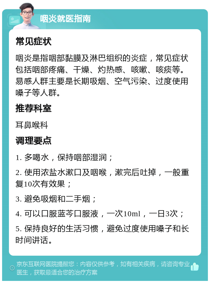 咽炎就医指南 常见症状 咽炎是指咽部黏膜及淋巴组织的炎症，常见症状包括咽部疼痛、干燥、灼热感、咳嗽、咳痰等。易感人群主要是长期吸烟、空气污染、过度使用嗓子等人群。 推荐科室 耳鼻喉科 调理要点 1. 多喝水，保持咽部湿润； 2. 使用浓盐水漱口及咽喉，漱完后吐掉，一般重复10次有效果； 3. 避免吸烟和二手烟； 4. 可以口服蓝芩口服液，一次10ml，一日3次； 5. 保持良好的生活习惯，避免过度使用嗓子和长时间讲话。