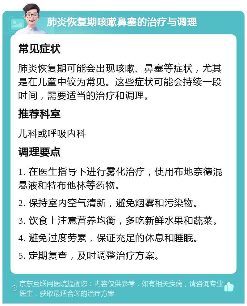 肺炎恢复期咳嗽鼻塞的治疗与调理 常见症状 肺炎恢复期可能会出现咳嗽、鼻塞等症状，尤其是在儿童中较为常见。这些症状可能会持续一段时间，需要适当的治疗和调理。 推荐科室 儿科或呼吸内科 调理要点 1. 在医生指导下进行雾化治疗，使用布地奈德混悬液和特布他林等药物。 2. 保持室内空气清新，避免烟雾和污染物。 3. 饮食上注意营养均衡，多吃新鲜水果和蔬菜。 4. 避免过度劳累，保证充足的休息和睡眠。 5. 定期复查，及时调整治疗方案。