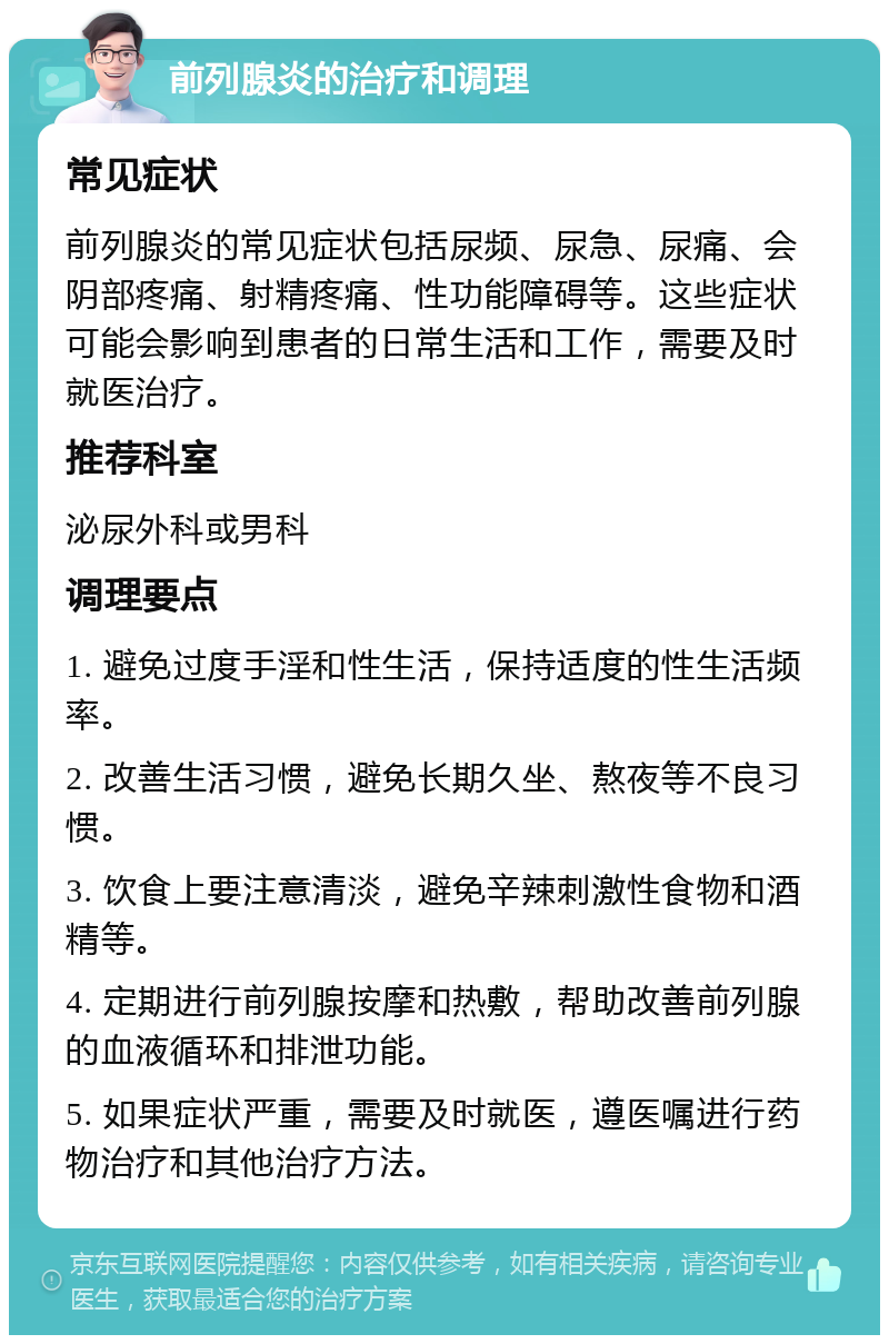 前列腺炎的治疗和调理 常见症状 前列腺炎的常见症状包括尿频、尿急、尿痛、会阴部疼痛、射精疼痛、性功能障碍等。这些症状可能会影响到患者的日常生活和工作，需要及时就医治疗。 推荐科室 泌尿外科或男科 调理要点 1. 避免过度手淫和性生活，保持适度的性生活频率。 2. 改善生活习惯，避免长期久坐、熬夜等不良习惯。 3. 饮食上要注意清淡，避免辛辣刺激性食物和酒精等。 4. 定期进行前列腺按摩和热敷，帮助改善前列腺的血液循环和排泄功能。 5. 如果症状严重，需要及时就医，遵医嘱进行药物治疗和其他治疗方法。