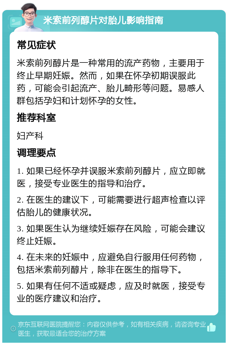 米索前列醇片对胎儿影响指南 常见症状 米索前列醇片是一种常用的流产药物，主要用于终止早期妊娠。然而，如果在怀孕初期误服此药，可能会引起流产、胎儿畸形等问题。易感人群包括孕妇和计划怀孕的女性。 推荐科室 妇产科 调理要点 1. 如果已经怀孕并误服米索前列醇片，应立即就医，接受专业医生的指导和治疗。 2. 在医生的建议下，可能需要进行超声检查以评估胎儿的健康状况。 3. 如果医生认为继续妊娠存在风险，可能会建议终止妊娠。 4. 在未来的妊娠中，应避免自行服用任何药物，包括米索前列醇片，除非在医生的指导下。 5. 如果有任何不适或疑虑，应及时就医，接受专业的医疗建议和治疗。