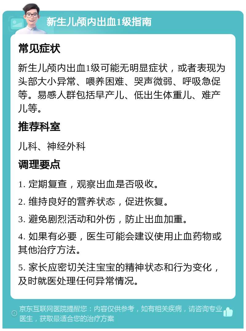 新生儿颅内出血1级指南 常见症状 新生儿颅内出血1级可能无明显症状，或者表现为头部大小异常、喂养困难、哭声微弱、呼吸急促等。易感人群包括早产儿、低出生体重儿、难产儿等。 推荐科室 儿科、神经外科 调理要点 1. 定期复查，观察出血是否吸收。 2. 维持良好的营养状态，促进恢复。 3. 避免剧烈活动和外伤，防止出血加重。 4. 如果有必要，医生可能会建议使用止血药物或其他治疗方法。 5. 家长应密切关注宝宝的精神状态和行为变化，及时就医处理任何异常情况。