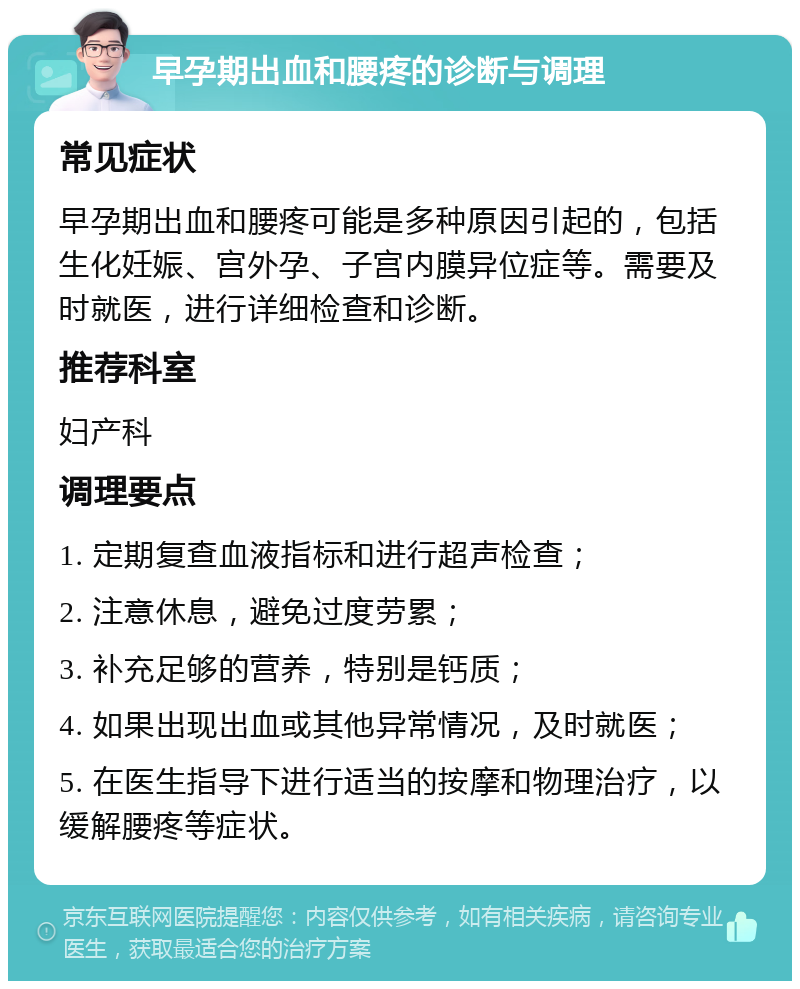 早孕期出血和腰疼的诊断与调理 常见症状 早孕期出血和腰疼可能是多种原因引起的，包括生化妊娠、宫外孕、子宫内膜异位症等。需要及时就医，进行详细检查和诊断。 推荐科室 妇产科 调理要点 1. 定期复查血液指标和进行超声检查； 2. 注意休息，避免过度劳累； 3. 补充足够的营养，特别是钙质； 4. 如果出现出血或其他异常情况，及时就医； 5. 在医生指导下进行适当的按摩和物理治疗，以缓解腰疼等症状。