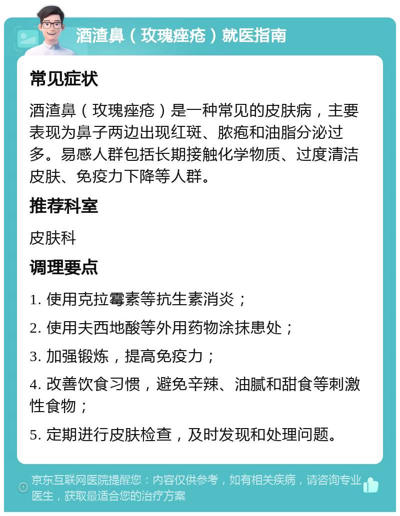 酒渣鼻（玫瑰痤疮）就医指南 常见症状 酒渣鼻（玫瑰痤疮）是一种常见的皮肤病，主要表现为鼻子两边出现红斑、脓疱和油脂分泌过多。易感人群包括长期接触化学物质、过度清洁皮肤、免疫力下降等人群。 推荐科室 皮肤科 调理要点 1. 使用克拉霉素等抗生素消炎； 2. 使用夫西地酸等外用药物涂抹患处； 3. 加强锻炼，提高免疫力； 4. 改善饮食习惯，避免辛辣、油腻和甜食等刺激性食物； 5. 定期进行皮肤检查，及时发现和处理问题。