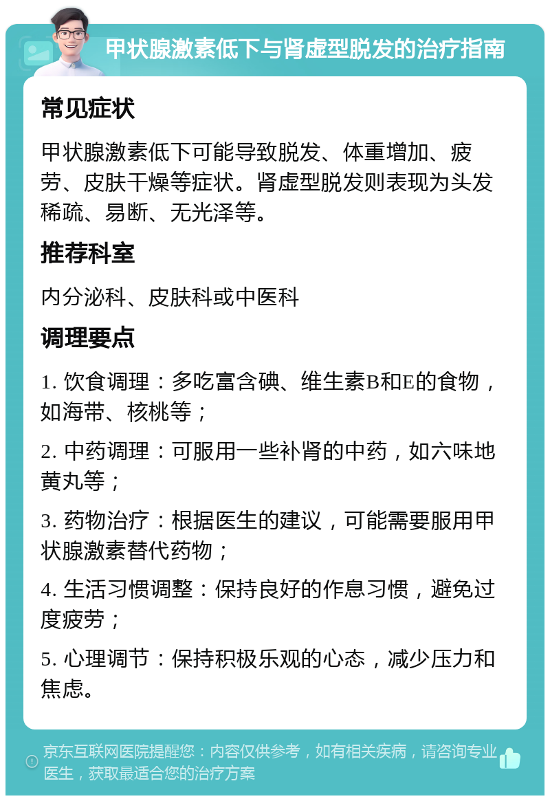 甲状腺激素低下与肾虚型脱发的治疗指南 常见症状 甲状腺激素低下可能导致脱发、体重增加、疲劳、皮肤干燥等症状。肾虚型脱发则表现为头发稀疏、易断、无光泽等。 推荐科室 内分泌科、皮肤科或中医科 调理要点 1. 饮食调理：多吃富含碘、维生素B和E的食物，如海带、核桃等； 2. 中药调理：可服用一些补肾的中药，如六味地黄丸等； 3. 药物治疗：根据医生的建议，可能需要服用甲状腺激素替代药物； 4. 生活习惯调整：保持良好的作息习惯，避免过度疲劳； 5. 心理调节：保持积极乐观的心态，减少压力和焦虑。