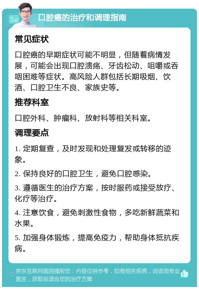 口腔癌的治疗和调理指南 常见症状 口腔癌的早期症状可能不明显，但随着病情发展，可能会出现口腔溃疡、牙齿松动、咀嚼或吞咽困难等症状。高风险人群包括长期吸烟、饮酒、口腔卫生不良、家族史等。 推荐科室 口腔外科、肿瘤科、放射科等相关科室。 调理要点 1. 定期复查，及时发现和处理复发或转移的迹象。 2. 保持良好的口腔卫生，避免口腔感染。 3. 遵循医生的治疗方案，按时服药或接受放疗、化疗等治疗。 4. 注意饮食，避免刺激性食物，多吃新鲜蔬菜和水果。 5. 加强身体锻炼，提高免疫力，帮助身体抵抗疾病。