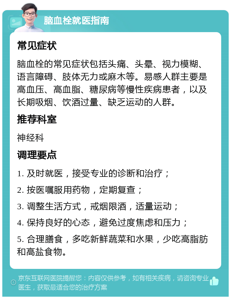 脑血栓就医指南 常见症状 脑血栓的常见症状包括头痛、头晕、视力模糊、语言障碍、肢体无力或麻木等。易感人群主要是高血压、高血脂、糖尿病等慢性疾病患者，以及长期吸烟、饮酒过量、缺乏运动的人群。 推荐科室 神经科 调理要点 1. 及时就医，接受专业的诊断和治疗； 2. 按医嘱服用药物，定期复查； 3. 调整生活方式，戒烟限酒，适量运动； 4. 保持良好的心态，避免过度焦虑和压力； 5. 合理膳食，多吃新鲜蔬菜和水果，少吃高脂肪和高盐食物。