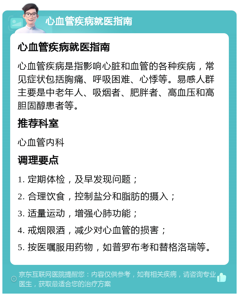 心血管疾病就医指南 心血管疾病就医指南 心血管疾病是指影响心脏和血管的各种疾病，常见症状包括胸痛、呼吸困难、心悸等。易感人群主要是中老年人、吸烟者、肥胖者、高血压和高胆固醇患者等。 推荐科室 心血管内科 调理要点 1. 定期体检，及早发现问题； 2. 合理饮食，控制盐分和脂肪的摄入； 3. 适量运动，增强心肺功能； 4. 戒烟限酒，减少对心血管的损害； 5. 按医嘱服用药物，如普罗布考和替格洛瑞等。